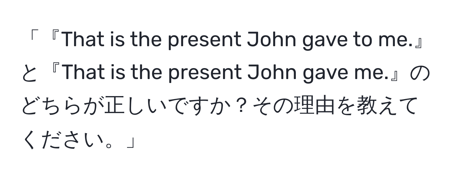 「『That is the present John gave to me.』と『That is the present John gave me.』のどちらが正しいですか？その理由を教えてください。」