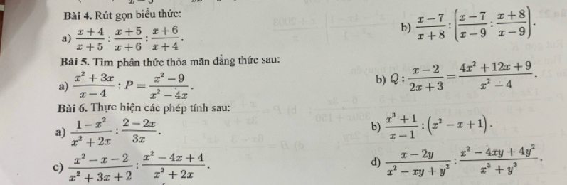 Rút gọn biểu thức: 
a)  (x+4)/x+5 : (x+5)/x+6 : (x+6)/x+4 . 
b)  (x-7)/x+8 :( (x-7)/x-9 : (x+8)/x-9 ). 
Bài 5. Tìm phân thức thỏa mãn đẳng thức sau: 
a)  (x^2+3x)/x-4 :P= (x^2-9)/x^2-4x . 
b) Q: (x-2)/2x+3 = (4x^2+12x+9)/x^2-4 . 
Bài 6. Thực hiện các phép tính sau: 
a)  (1-x^2)/x^2+2x : (2-2x)/3x . b)  (x^3+1)/x-1 :(x^2-x+1). 
c)  (x^2-x-2)/x^2+3x+2 : (x^2-4x+4)/x^2+2x .  (x-2y)/x^2-xy+y^2 : (x^2-4xy+4y^2)/x^3+y^3 . 
d)