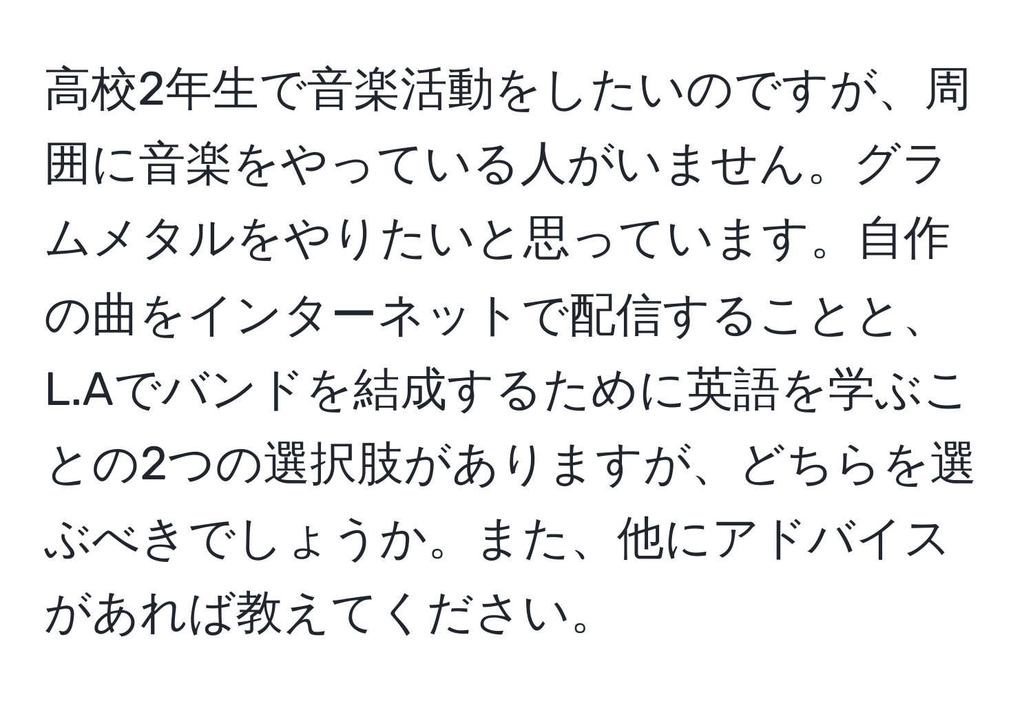 高校2年生で音楽活動をしたいのですが、周囲に音楽をやっている人がいません。グラムメタルをやりたいと思っています。自作の曲をインターネットで配信することと、L.Aでバンドを結成するために英語を学ぶことの2つの選択肢がありますが、どちらを選ぶべきでしょうか。また、他にアドバイスがあれば教えてください。