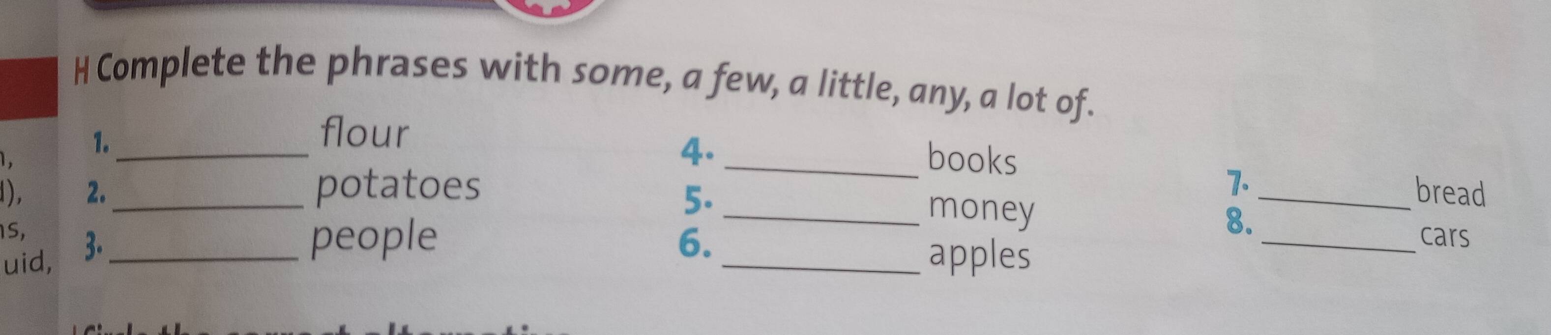 Complete the phrases with some, a few, a little, any, a lot of. 
1._ 
flour _books 
1. 
4. 
1), 2. _potatoes _bread 
5. 
7. 
1S, 
_money 
8. 
uid, 3._ 
people 6. _cars 
_apples