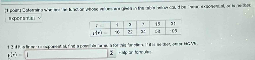 Determine whether the function whose values are given in the table below could be linear, exponential, or is neither.
exponential
1 3 If it is linear or exponential, find a possible formula for this function. If it is neither, enter NONE.
p(r)= || □  Σ Help on formulas.