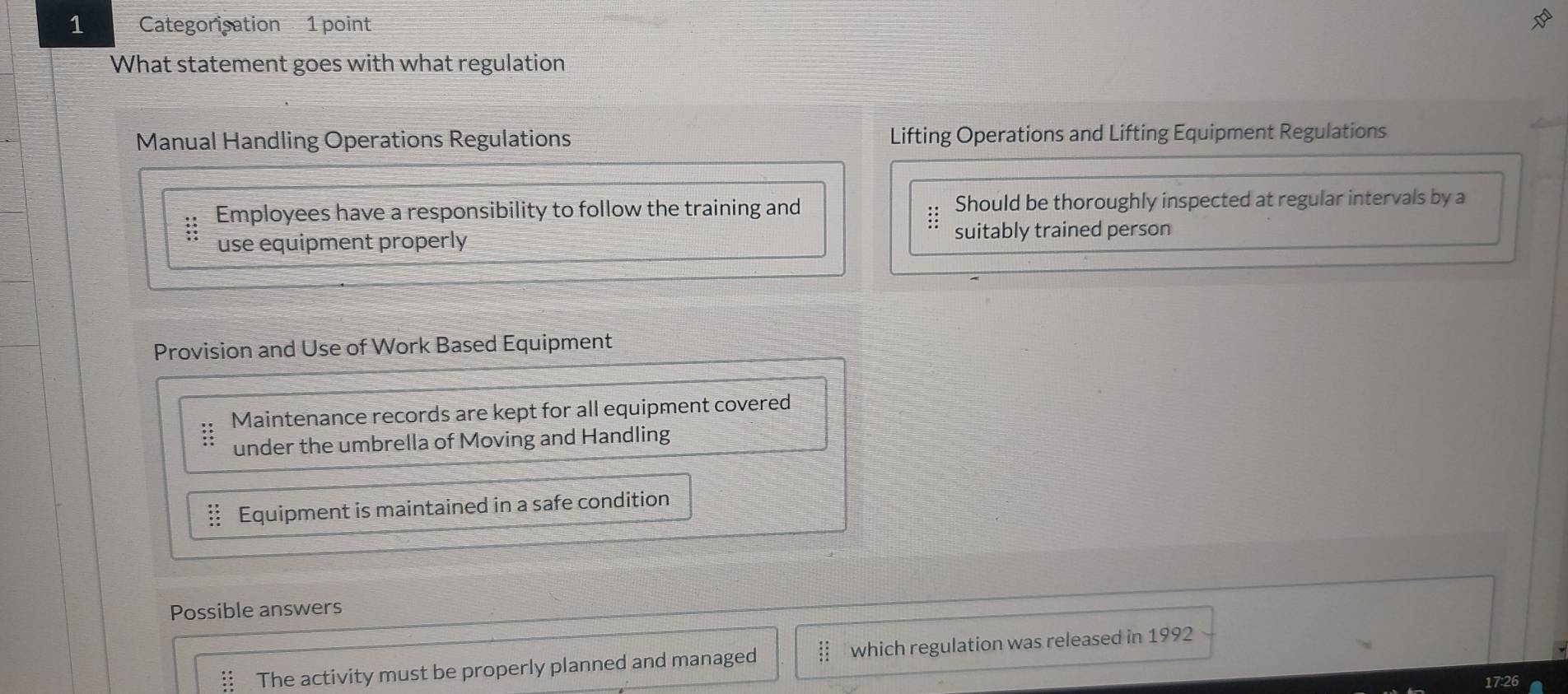 Categorisation 1 point 
What statement goes with what regulation 
Manual Handling Operations Regulations Lifting Operations and Lifting Equipment Regulations 
Employees have a responsibility to follow the training and Should be thoroughly inspected at regular intervals by a 
:: 
use equipment properly suitably trained person 
Provision and Use of Work Based Equipment 
Maintenance records are kept for all equipment covered 
under the umbrella of Moving and Handling 
Equipment is maintained in a safe condition 
Possible answers 
The activity must be properly planned and managed which regulation was released in 1992