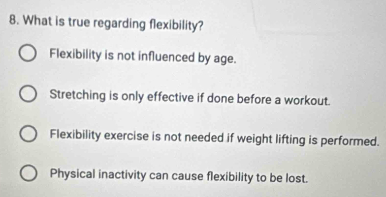 What is true regarding flexibility?
Flexibility is not influenced by age.
Stretching is only effective if done before a workout.
Flexibility exercise is not needed if weight lifting is performed.
Physical inactivity can cause flexibility to be lost.