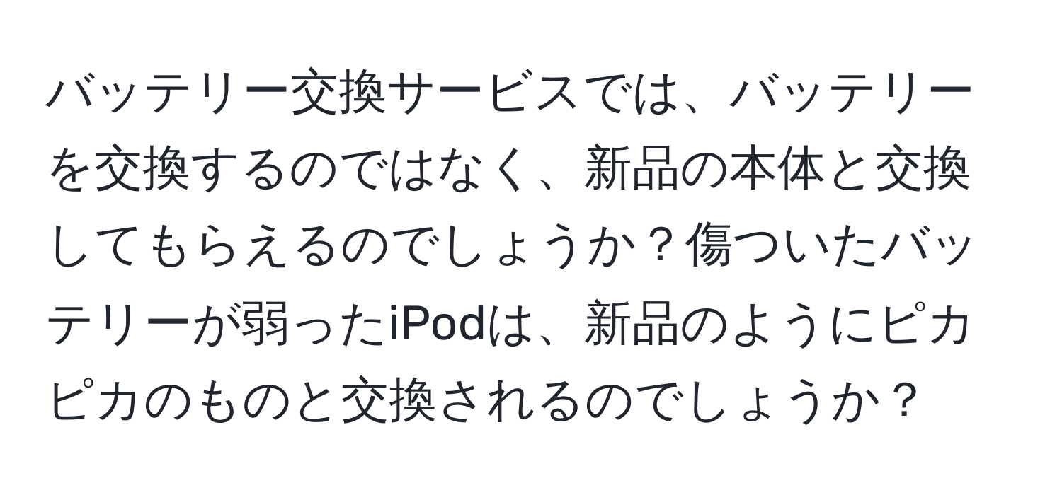 バッテリー交換サービスでは、バッテリーを交換するのではなく、新品の本体と交換してもらえるのでしょうか？傷ついたバッテリーが弱ったiPodは、新品のようにピカピカのものと交換されるのでしょうか？