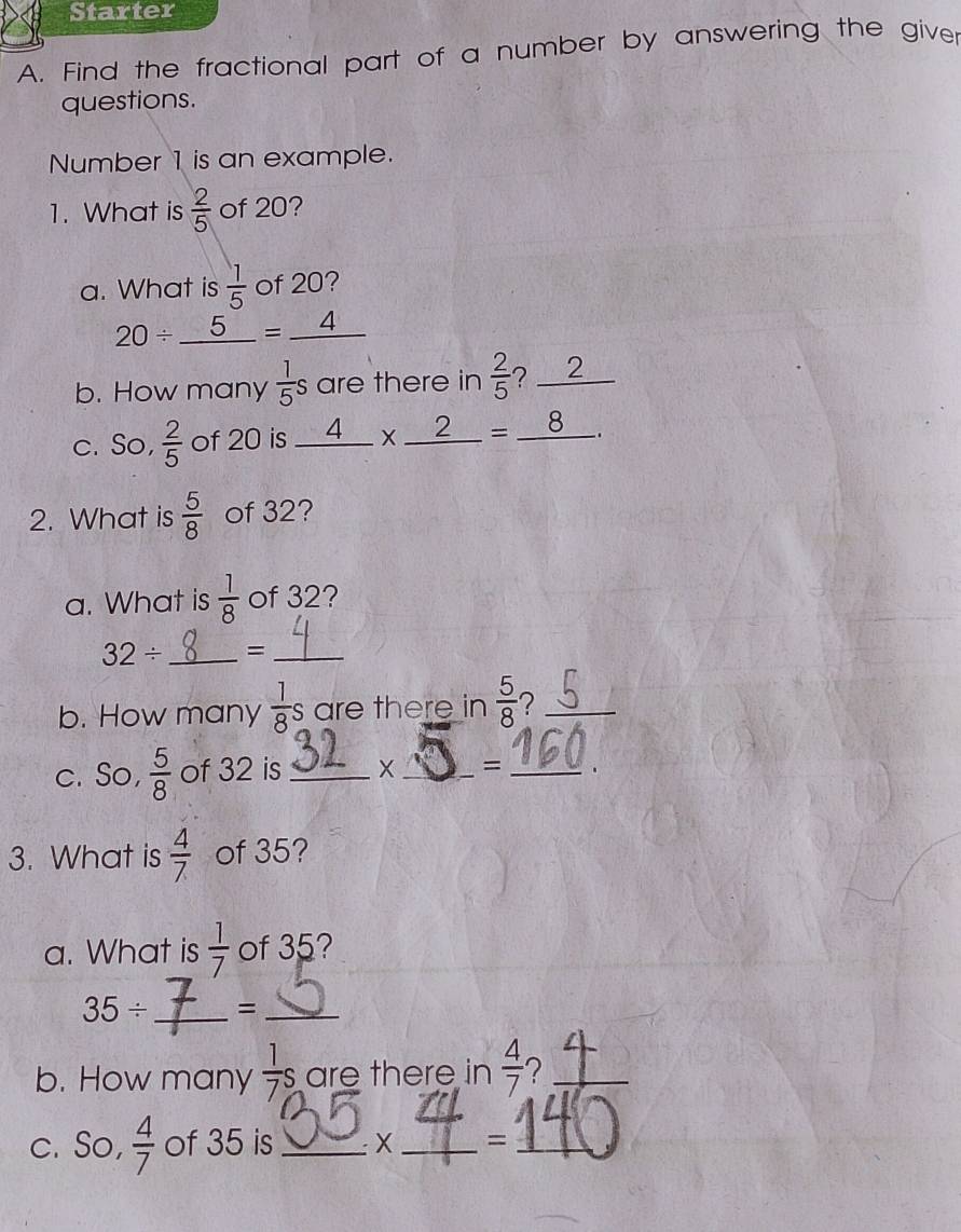 Starter 
A. Find the fractional part of a number by answering the giver 
questions. 
Number 1 is an example. 
1. What is  2/5  of 20? 
a. What is  1/5  of 20?
20/ _ 5=_ 4
b. How many  1/5 s are there in  2/5  ? 2 te 
c. So,  2/5  of 20 is _ 4* _ 2=_ 8. 
2. What is  5/8  of 32? 
a. What is  1/8  of 32?
32/ _ =_ 
f 1°
b. How many  1/8 s are there in  5/8  ?_ 
c. So,  5/8  of 32 is_ X_ = _. 
3. What is  4/7  of 35? 
a. What is  1/7  of 35?
35/ _ =_ 
b. How many  1/7 s are there in  4/7  ?_ 
c. So,  4/7  of 35 is _ X_ =_