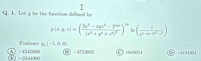 Let g be the function defined by
g(x,y,z)=(frac 3x^3-xyz^4-2^(xyz)(x^2+y^4+z^6)^8)^10 ln (frac 1e^(x-(y-2)^2)-z^3). 
Evaluate g_y(-1,0,0).
A) -4245690 B) -3753892 C 1845654 D -4194304
E) -2344900