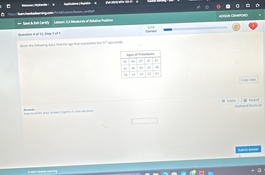 Welcome | Wytheville( x Applications | Rapidide X (Fall 2024) MTH 155-95 X hawkes lear 
https://lear.hawkeslearning.com/Portal/Lesson/lesson_certify#! 
Save & Exit Certify Lesson: 3.3 Measures of Relative Position ADISON CRAWFORD 
2/19 
1 
Question 4 of 12, Step 1 of 1 Correct 
Given the following data, find the age that represents the 71^(st) percentile. 
Copy Data 
Tables Keypad 
Keyboard Shortcuts 
Answer 
How to enter your answer (opens in new window) 
Submit Answer 
©2024 Hawkes Learning