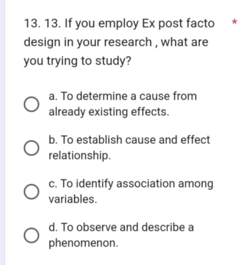 If you employ Ex post facto *
design in your research , what are
you trying to study?
a. To determine a cause from
already existing effects.
b. To establish cause and effect
relationship.
c. To identify association among
variables.
d. To observe and describe a
phenomenon.