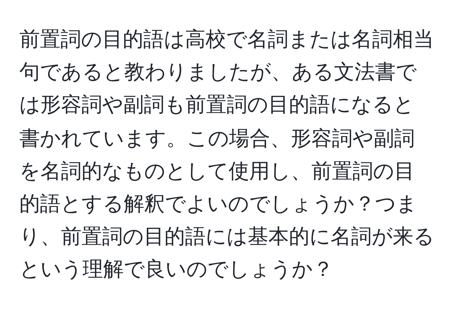 前置詞の目的語は高校で名詞または名詞相当句であると教わりましたが、ある文法書では形容詞や副詞も前置詞の目的語になると書かれています。この場合、形容詞や副詞を名詞的なものとして使用し、前置詞の目的語とする解釈でよいのでしょうか？つまり、前置詞の目的語には基本的に名詞が来るという理解で良いのでしょうか？