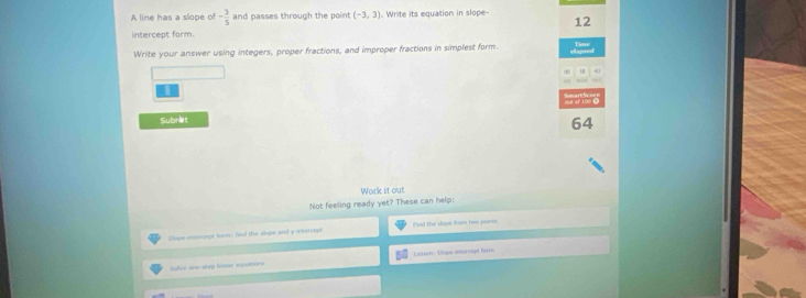 A line has a slope of - 3/5  and passes through the poin (-3,3). Write its equation in slope- 
12 
intercept form. 
Write your answer using integers, proper fractions, and improper fractions in simplest form. 
Subret 
64 
Work it out 
Not feeling ready yet? These can help: 
Slope-antsnompt form, hnd the slope and y intrrept find the dape from to punts 
Slve === step Mear aquations