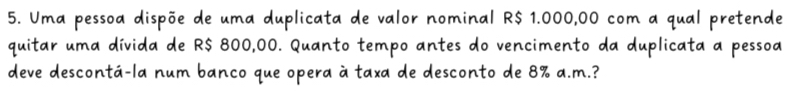 Uma pessoa dispõe de uma duplicata de valor nominal R$ 1.000,00 com a qual pretende 
quitar uma dívida de R$ 800,00. Quanto tempo antes do vencimento da duplicata a pessoa 
deve descontá-la num banco que opera à taxa de desconto de 8% a.m.?