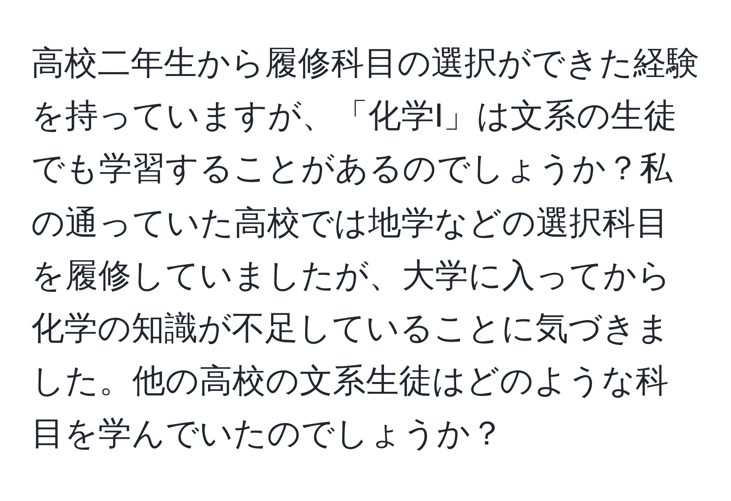 高校二年生から履修科目の選択ができた経験を持っていますが、「化学I」は文系の生徒でも学習することがあるのでしょうか？私の通っていた高校では地学などの選択科目を履修していましたが、大学に入ってから化学の知識が不足していることに気づきました。他の高校の文系生徒はどのような科目を学んでいたのでしょうか？