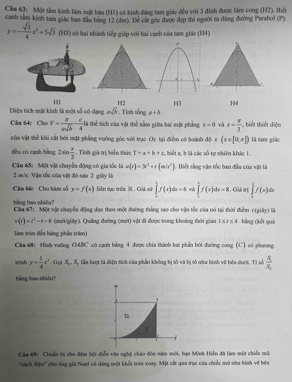 Một tấm kính làm mặt bàn (H1) có hình dáng tam giác đều với 3 đỉnh được làm cong (H2). Biết
cạnh tấm kính tam giác ban đầu bằng 12 (dm). Để cắt góc được đẹp thì người ta dùng đường Parabol (P):
y=- sqrt(3)/4 x^2+5sqrt(3) (H3) có hai nhánh tiếp giáp với hai cạnh của tam giác (H4)
C
H1
H2
H3
H4
Diện tích mặt kính là một số có dạng asqrt(b). Tính that onga+b.
Câu 64: Cho V= π /asqrt(b) - c/4  là thể tích của vật thể nằm giữa hai mặt phẳng x=0 và x= π /3  , biết thiết diện
của vật thể khi cắt bởi mặt phẳng vuông góc với trục Ox tại điểm có hoành dhat phi x(x∈ [0;π ]) là tam giác
đều có cạnh bằng 2sin  x/2 . Tính giá trị biểu thức T=a+b+c , biết a, b là các số tự nhiên khác 1.
Câu 65: Một vật chuyển động có gia tốc là a(t)=3t^2+t(m/s^2). Biết rằng vận tốc ban đầu của vật là
2 m/s. Vận tốc của vật đó sau 2 giây là
Câu 66: Cho hàm số y=f(x) liên tục trên R . Giả sử ∈tlimits _0^(5f(x)dx=6 và ∈tlimits _2^5f(x)dx=8. Giá trị ∈tlimits _0^2f(x)dx
bằng bao nhiêu?
Câu 67: Một vật chuyển động dọc theo một đường thẳng sao cho vận tốc của nó tại thời điểm 1 (giây) là
v(t)=t^2)-t-6 (mét/giây). Quãng đường (mét) vật đi được trong khoảng thời gian 1≤ t≤ 4 bằng (kết quả
làm tròn đến hàng phần trăm)
Câu 68: Hình vuông OABC có cạnh bằng 4 được chia thành hai phần bởi đường cong (C) có phương
trình y= 1/4 x^2. Gọi S_1,S_2 lần lượt là diện tích của phần không bị tô và bị tô như hình vẽ bên dưới. Tỉ số frac S_1S_2
bằng bao nhiêu?
Câu 69: Chuẩn bị cho đêm hội diễn văn nghệ chào đón năm mới, bạn Minh Hiền đã làm một chiếc mũ
“cách điệu” cho ông già Noel có dáng một khối tròn xoay. Mặt cắt qua trục của chiếc mũ như hình vẽ bên