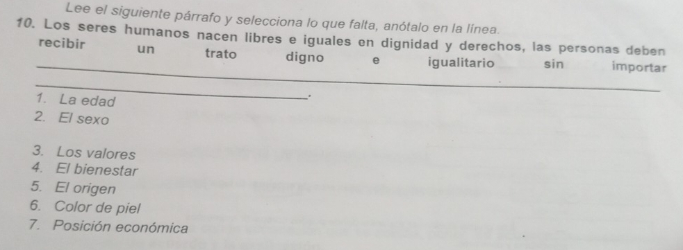 Lee el siguiente párrafo y selecciona lo que falta, anótalo en la línea. 
10. Los seres humanos nacen libres e iguales en dignidad y derechos, las personas deben 
_ 
recibir un trato digno e igualitario sin importar 
_ 
1. La edad 
. 
2. El sexo 
3. Los valores 
4. El bienestar 
5. El origen 
6. Color de piel 
7. Posición económica