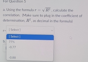 For Question 5
a. Using the formula r=sqrt(R^2) , calculate the
correlation. (Make sure to plug in the coefficient of
determination, R^2 , as decimal in the formula)
r= [ Select ]
[ Select ]
b. 77%
-0.77
-0.88