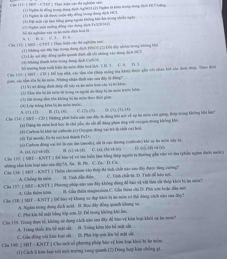  SBT - CTST  Thực hiện các thí nghiệm sau:
(1) Ngâm lá đồng trong dung dịch AgNO3.(2) Ngâm lá kẽm trong dung dịch HCl loãng.
(3) Ngâm lá sắt được cuộn dây đồng trong dung dịch HCl.
(4) Đặt một vật làm bằng gang ngoài không khí ẩm trong nhiều ngày.
(5) Ngâm một miếng đồng vào dung dịch Fe2(SC 4)3.
ố thí nghiệm xảy ra ăn mòn điện hoá là
A. 1. B. 2. C. 3. D. 4.
Câu 132:  SBT - CTST  Thực hiện các thí nghiệm sau:
(1) Những sợi dây bạc trong dung dịch HNO3.(2) Đốt dây nhôm trong không khí.
(3) Lấy sợi dây đồng quấn quanh đinh sắt rồi nhúng vào dung dịch HCl.
(4) Nhúng thanh kẽm trong dung dịch CuSO4.
Số trường hợp xuất hiện ăn mòn điện hoá làA. 2.B. 3. C. 4. D. 5.
Câu 133:  SBT - CD  Để lợp nhà, các tấm tôn (thép mỏng mạ kẽm) được gắn với nhau bởi các đinh thép. Theo thời
gian, các tấm tôn bị ăn mòn. Những nhận định nào sau đây là đúng?
(1) Vị trí đóng đinh thép dễ xảy ra ăn mòn hơn các vị trí khác.
(2) Tấm tôn bị ăn mòn từ trong ra ngoài do thép bị ăn mòn trước kẽm.
(3) Sắt trong tấm tôn không bị ăn mòn theo thời gian.
(4) Lớp tráng kẽm bị ăn mòn trước.
A. (1). (2). B. (1), (4). C. (2), (3). D. (1), (3), (4).
Câu 134:  SBT - CD  Những phát biểu nào sau đây là đúng khi nói về sự ăn mòn của gang, thép trong không khí ẩm?
(a) Dạng ăn mòn hoá học là chủ yếu, do sắt dễ dàng phản ứng với oxygen trong không khí.
(b) Carbon bị khử tại cathode.(c) Oxygen đóng vai trò là chất oxi hoá.
(d) Tại anode, Fe bị oxi hoá thành Fe2+.
(e) Carbon đóng vai trò là cực âm (anode), sắt là cực dương (cathode) khi sự ăn mòn xảy ra.
A. (a), (c) và (d). B. (c) và (d). C. (a), (b) và (e). D. (c), (d) và (e).
Câu 135:  SBT - KNTT  Để bảo vệ vỏ tàu biển làm bằng thép người ta thường gắn vào vỏ tàu (phần ngâm dưới nước)
những tấm kim loại nào sau đây?A. Sn. B. Pb. C. Zn. D. Cu.
Câu 136:  SBT - KNTT  Thêm chromium vào thép thì tính chất nào sau đây được tăng cường?
A. Chống ăn mòn. B. Tính dẫn điện. C. Tính chất từ. D. Tính dễ kéo sợi.
Câu 137:  SBT - KNTT  Phương pháp nào sau đây không dùng để bảo vệ vật làm sắt thép khỏi bị ăn mòn?
A. Gắn thêm kẽm. B. Gắn thêm magnesium.C. Gắn thêm chì.D. Phủ sơn hoặc dầu mỡ.
Câu 138:  SBT - KNTT  Để bảo vệ khung xe đạp khỏi bị ăn mòn có thể dùng cách nào sau đây?
A. Ngâm trong dung dịch acid. B. Bọc dây đồng quanh khung xe.
C. Phủ kín bề mặt bằng lớp sơn. D. Để trong không khí ẩm.
Câu 139. Trong thực tế, không sử dụng cách nào sau đây để bảo vệ kim loại khỏi sự ăn mòn?
A. Tráng thiếc lên bề mặt sắt. B. Tráng kẽm lên bề mặt sắt.
C. Gắn đồng với kim loại sắt. D. Phủ lớp sơn lên bề mặt sắt.
Câu 140:  SBT - KNTT  Cho một số phương pháp bảo vệ kim loại khỏi bị ãn mòn:
(1) Cách li kim loại với môi trường xung quanh.(2) Dùng hợp kim chống gi.