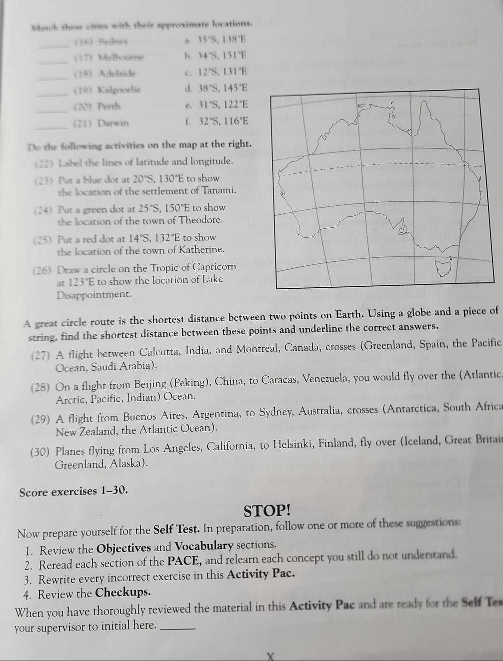 Mutch these cities with their approximate locations.
_(16) Sydney A. 35°S,1.38°E
_(17) Melboure b. 34°S,151°E
_(18) Adelsde c. 12°S,131°E
_(10) Kalgoorlie d. 38°S,145°E
_20) Perth e. 31°S,122°E
_(21) Darwin f. 32°S,116°E
Do the following activities on the map at the right.
(22) Label the lines of latitude and longitude.
23Put a blue dot at 20°S,130°E to show
the location of the settlement of Tanami.
(24) Put a green dot at 25°S,150°E to show
the location of the town of Theodore.
(25) Put a red dot at 14°S,132°E to show
the location of the town of Katherine.
(26) Draw a circle on the Tropic of Capricorn
at 123°E to show the location of Lake
Disappointment.
A great circle route is the shortest distance between two points on Earth. Using a globe and a piece of
string, find the shortest distance between these points and underline the correct answers.
(27) A flight between Calcutta, India, and Montreal, Canada, crosses (Greenland, Spain, the Pacific
Ocean, Saudi Arabia).
(28) On a flight from Beijing (Peking), China, to Caracas, Venezuela, you would fly over the (Atlantic
Arctic, Pacific, Indian) Ocean.
29) A flight from Buenos Aires, Argentina, to Sydney, Australia, crosses (Antarctica, South Africa
New Zealand, the Atlantic Ocean).
(30) Planes flying from Los Angeles, California, to Helsinki, Finland, fly over (Iceland, Great Britai
Greenland, Alaska).
Score exercises 1-30.
STOP!
Now prepare yourself for the Self Test. In preparation, follow one or more of these suggestions:
1. Review the Objectives and Vocabulary sections.
2. Reread each section of the PACE, and relearn each concept you still do not understand.
3. Rewrite every incorrect exercise in this Activity Pac.
4. Review the Checkups.
When you have thoroughly reviewed the material in this Activity Pac and are ready for the Self Tes
your supervisor to initial here._
X