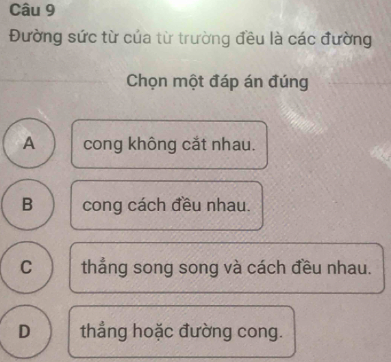 Đường sức từ của từ trường đều là các đường
Chọn một đáp án đúng
A cong không cắt nhau.
B cong cách đều nhau.
C thẳng song song và cách đều nhau.
D thẳng hoặc đường cong.