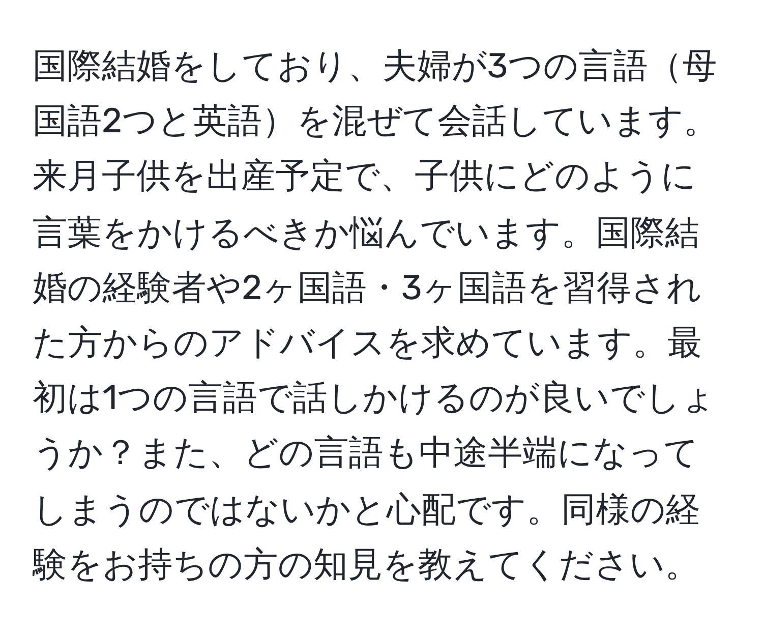 国際結婚をしており、夫婦が3つの言語母国語2つと英語を混ぜて会話しています。来月子供を出産予定で、子供にどのように言葉をかけるべきか悩んでいます。国際結婚の経験者や2ヶ国語・3ヶ国語を習得された方からのアドバイスを求めています。最初は1つの言語で話しかけるのが良いでしょうか？また、どの言語も中途半端になってしまうのではないかと心配です。同様の経験をお持ちの方の知見を教えてください。