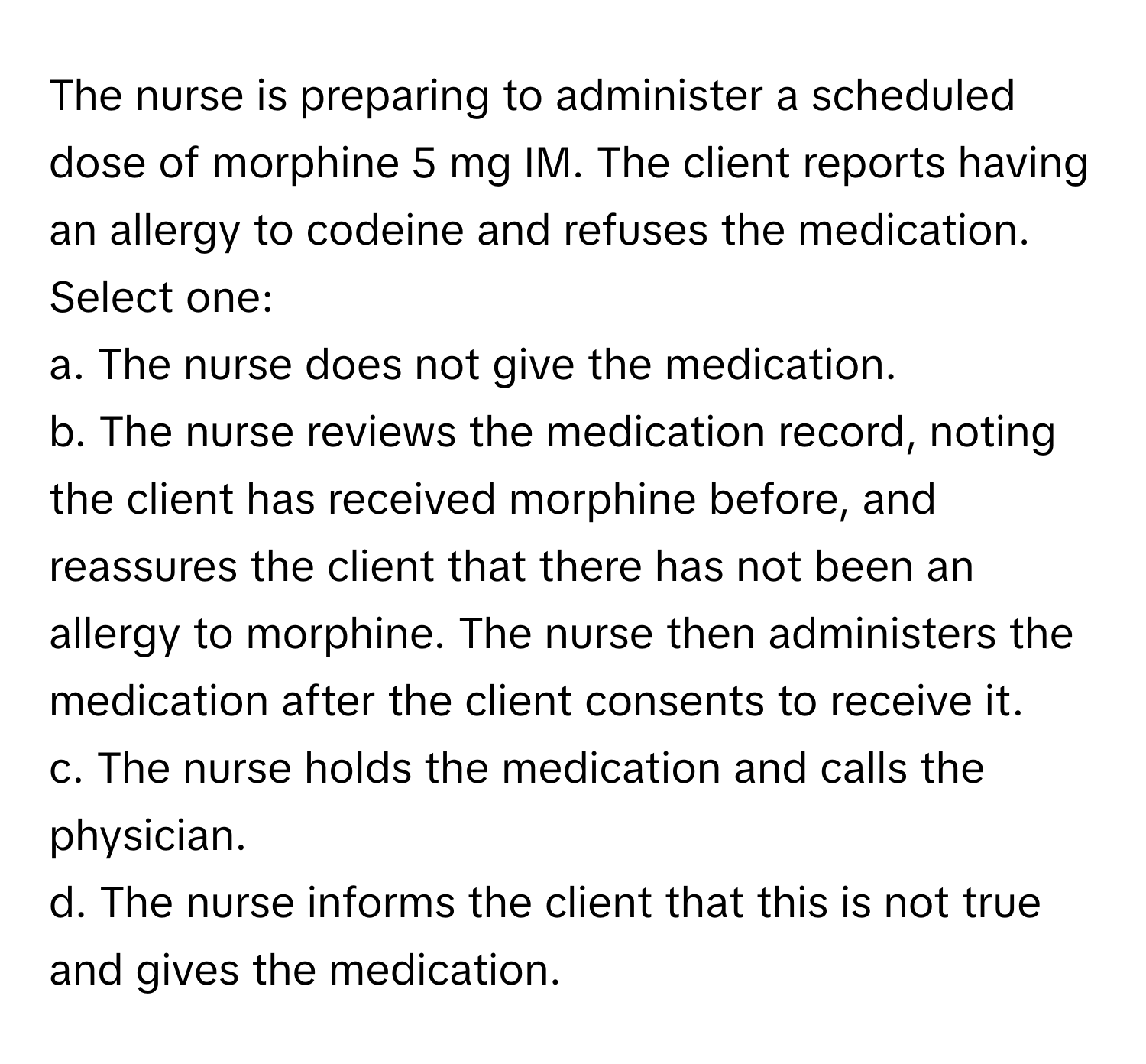 The nurse is preparing to administer a scheduled dose of morphine 5 mg IM. The client reports having an allergy to codeine and refuses the medication.

Select one:
a. The nurse does not give the medication.
b. The nurse reviews the medication record, noting the client has received morphine before, and reassures the client that there has not been an allergy to morphine. The nurse then administers the medication after the client consents to receive it.
c. The nurse holds the medication and calls the physician.
d. The nurse informs the client that this is not true and gives the medication.