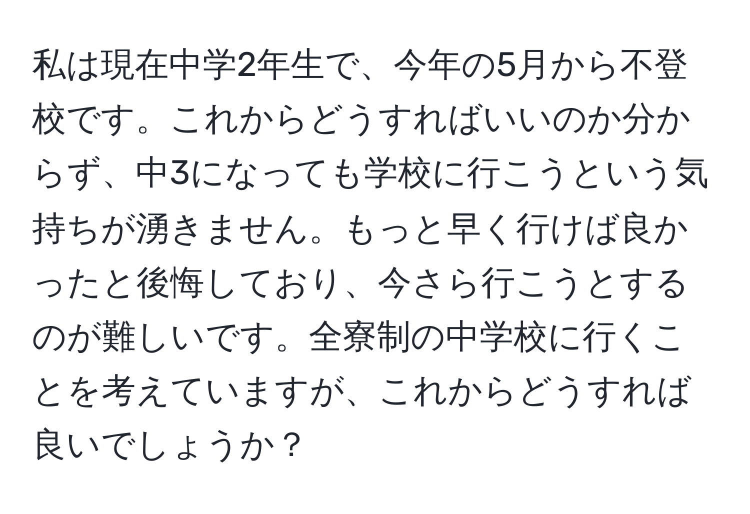 私は現在中学2年生で、今年の5月から不登校です。これからどうすればいいのか分からず、中3になっても学校に行こうという気持ちが湧きません。もっと早く行けば良かったと後悔しており、今さら行こうとするのが難しいです。全寮制の中学校に行くことを考えていますが、これからどうすれば良いでしょうか？