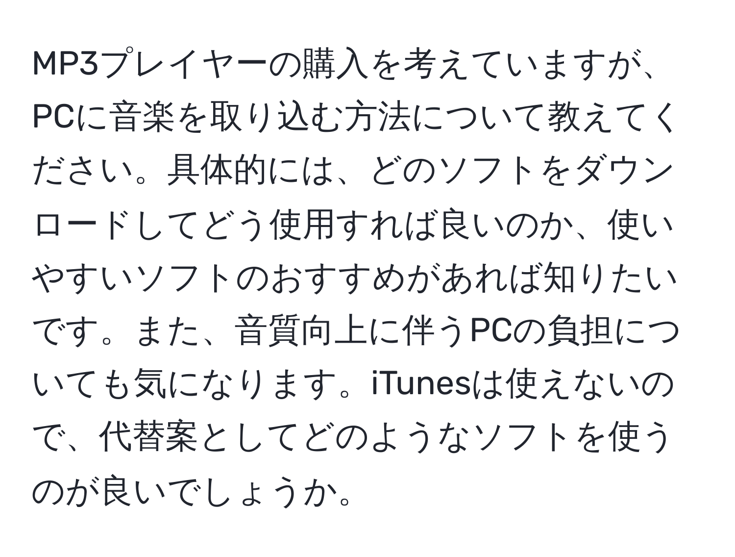 MP3プレイヤーの購入を考えていますが、PCに音楽を取り込む方法について教えてください。具体的には、どのソフトをダウンロードしてどう使用すれば良いのか、使いやすいソフトのおすすめがあれば知りたいです。また、音質向上に伴うPCの負担についても気になります。iTunesは使えないので、代替案としてどのようなソフトを使うのが良いでしょうか。