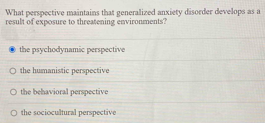 What perspective maintains that generalized anxiety disorder develops as a
result of exposure to threatening environments?
the psychodynamic perspective
the humanistic perspective
the behavioral perspective
the sociocultural perspective