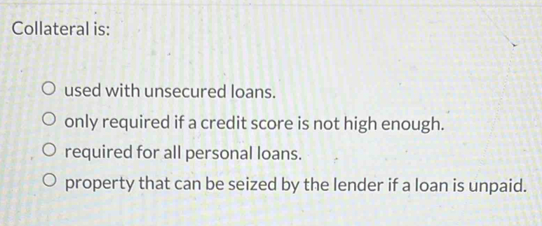 Collateral is:
used with unsecured loans.
only required if a credit score is not high enough.
required for all personal loans.
property that can be seized by the lender if a loan is unpaid.