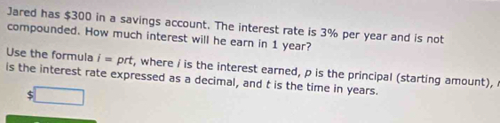 Jared has $300 in a savings account. The interest rate is 3% per year and is not 
compounded. How much interest will he earn in 1 year? 
Use the formula i= prt, where i is the interest earned, p is the principal (starting amount), 
is the interest rate expressed as a decimal, and t is the time in years.
$ □