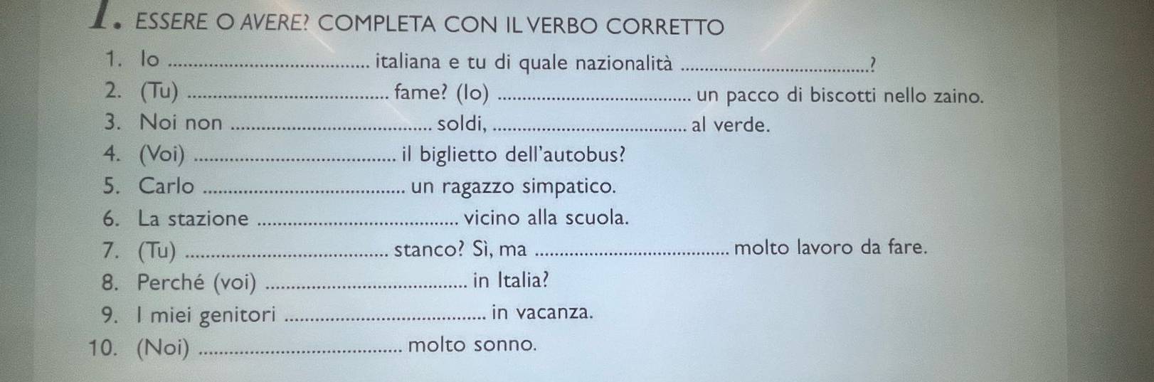 ESSERE O AVERE? COMPLETA CON IL VERBO CORRETTO 
1. lo _italiana e tu di quale nazionalità _.? 
2. (Tu) _fame? (lo) _un pacco di biscotti nello zaino. 
3. Noi non _soldi,_ al verde. 
4. (Voi) _il biglietto dell'autobus? 
5. Carlo _un ragazzo simpatico. 
6. La stazione _vicino alla scuola. 
7.(Tu) _stanco? Sì, ma _molto lavoro da fare. 
8. Perché (voi) _in Italia? 
9. I miei genitori _in vacanza. 
10. (Noi) _molto sonno.