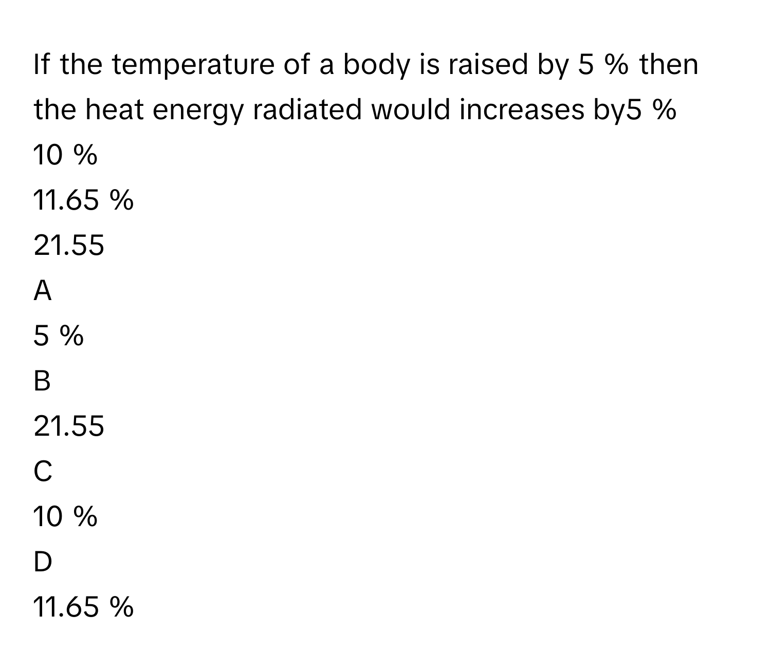 If the temperature of a body is raised by 5     % then the heat energy radiated would increases by5     %
10     %
11.65     %
21.55     

A  
5     % 


B  
21.55      


C  
10     % 


D  
11.65     %