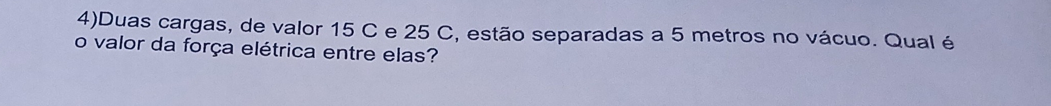 4)Duas cargas, de valor 15 C e 25 C, estão separadas a 5 metros no vácuo. Qual é 
o valor da força elétrica entre elas?