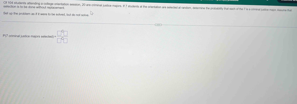 Of 104 students attending a college orientation session, 20 are criminal justice majors. If 7 students at the orientation are selected at random, determine the probability that each of the 7 is a criminal justice major. Assume that 
selection is to be done without replacement. 
Set up the problem as if it were to be solved, but do not solve. 
P(7 criminal justice majors selected )= □^C□ /□^C□  