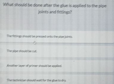 What should be done after the glue is applied to the pipe
joints and fittings?
The ftttings should be pressed ontis the pipe joints.
The sise stould be cut
Andther layer of primer should be appilied.
The decnician should waid for the glue to dry.