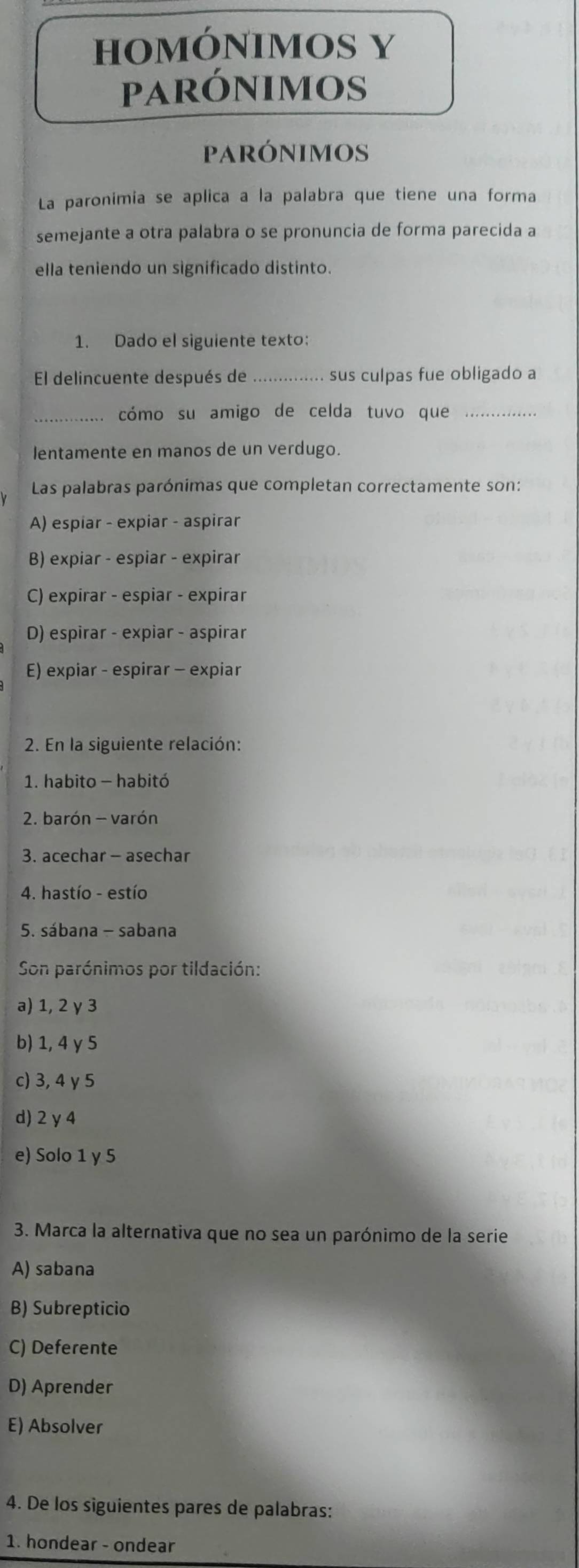 HOMÓNIMOS Y
parónimos
pARÓNIMOS
La paronimia se aplica a la palabra que tiene una forma
semejante a otra palabra o se pronuncia de forma parecida a
ella teniendo un significado distinto.
1. Dado el siguiente texto:
El delincuente después de sus culpas fue obligado a
_cómo su amigo de celda tuvo que_
lentamente en manos de un verdugo.
Las palabras parónimas que completan correctamente son:
A) espiar - expiar - aspirar
B) expiar - espiar - expirar
C) expirar - espiar - expirar
D) espirar - expiar - aspirar
E) expiar - espirar - expiar
2. En la siguiente relación:
1. habito - habitó
2. barón - varón
3. acechar - asechar
4. hastío - estío
5. sábana - sabana
Son parónimos por tildación:
a) 1, 2 γ 3
b) 1, 4 γ 5
c) 3, 4 γ 5
d) 2 y4
e) Solo 1 y 5
3. Marca la alternativa que no sea un parónimo de la serie
A) sabana
B) Subrepticio
C) Deferente
D) Aprender
E) Absolver
4. De los siguientes pares de palabras:
1. hondear - ondear