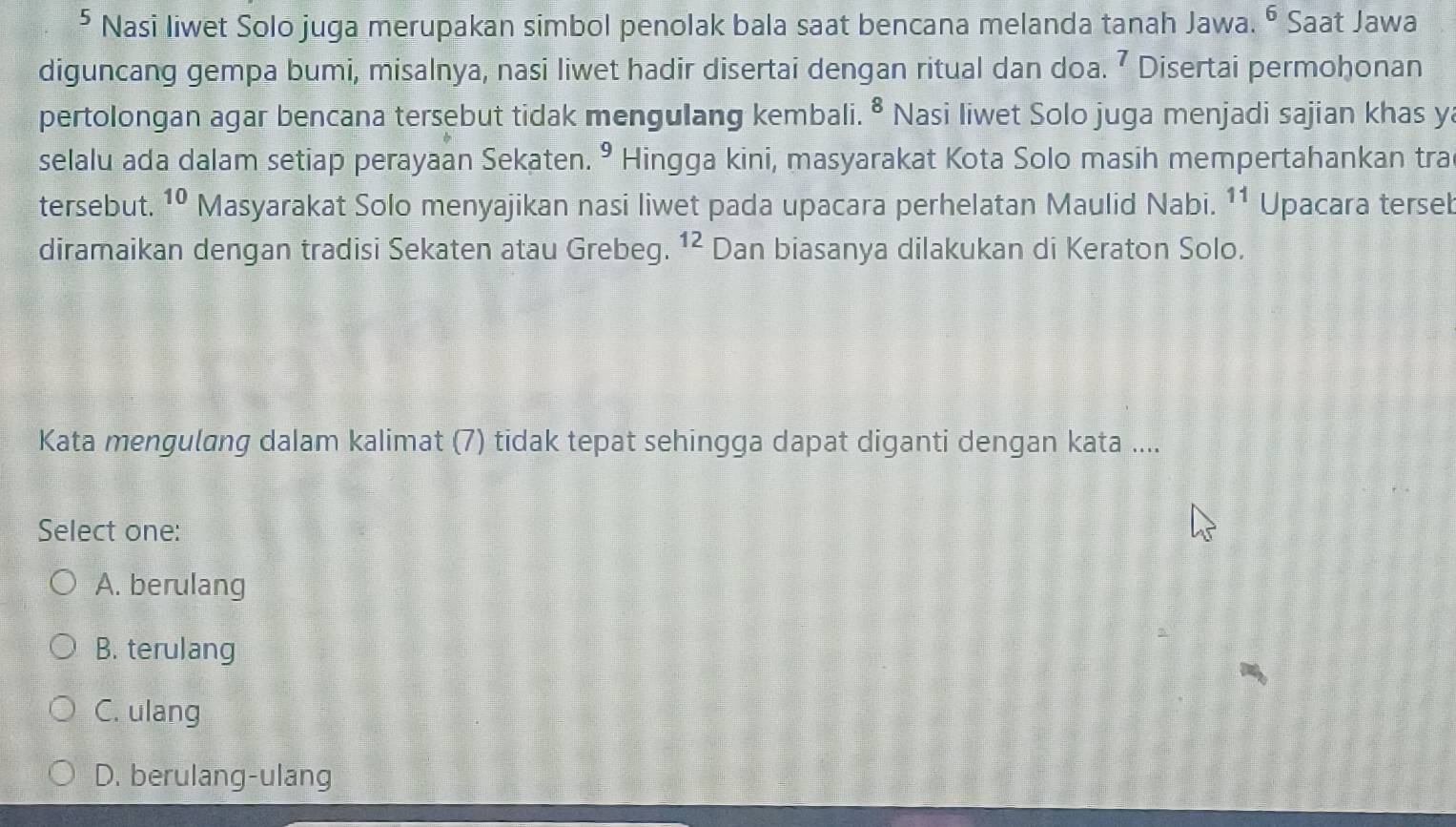 ⁵ Nasi liwet Solo juga merupakan simbol penolak bala saat bencana melanda tanah Jawa. ⁶ Saat Jawa
diguncang gempa bumi, misalnya, nasi liwet hadir disertai dengan ritual dan doa. ⁷ Disertai permohonan
pertolongan agar bencana tersebut tidak mengulang kembali. ^8 Nasi liwet Solo juga menjadi sajian khas ya
selalu ada dalam setiap perayaan Sekaten. • Hingga kini, masyarakat Kota Solo masih mempertahankan tra
tersebut. 10 Masyarakat Solo menyajikan nasi liwet pada upacara perhelatan Maulid Nabi. 11 Upacara tersel
diramaikan dengan tradisi Sekaten atau Grebeg. 12 Dan biasanya dilakukan di Keraton Solo.
Kata mengulang dalam kalimat (7) tidak tepat sehingga dapat diganti dengan kata ....
Select one:
A. berulang
B. terulang
C. ulang
D. berulang-ulang