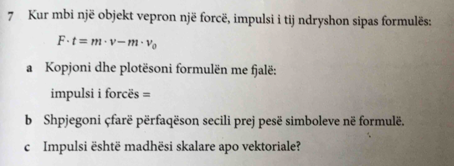 Kur mbi një objekt vepron një forcë, impulsi i tij ndryshon sipas formulës:
F· t=m· v-m· v_0
a Kopjoni dhe plotësoni formulën me fjalë: 
impulsi i forcës = 
b Shpjegoni çfarë përfaqëson secili prej pesë simboleve në formulë. 
c Impulsi është madhësi skalare apo vektoriale?