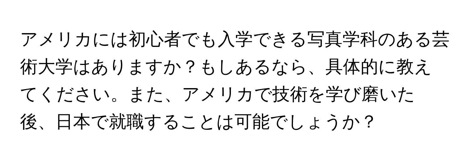 アメリカには初心者でも入学できる写真学科のある芸術大学はありますか？もしあるなら、具体的に教えてください。また、アメリカで技術を学び磨いた後、日本で就職することは可能でしょうか？