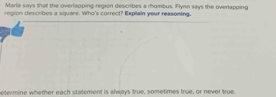 Marla says that the overlapping region describes a rhombus. Flynn says the overlapping 
region describes a square. Who's correct? Explain your reasoning. 
etermine whether each statement is always true, sometimes true, or never true.