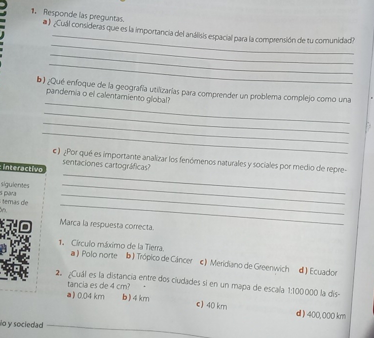 Responde las preguntas.
_
_
a ) ¿Cuál consideras que es la importancia del análisis espacial para la comprensión de tu comunidad?
_
_
_
b) ¿Qué enfoque de la geografía utilizarías para comprender un problema complejo como una
pandemia o el calentamiento global?
_
_
_
_
) ¿Por qué es importante analizar los fenómenos naturales y sociales por medio de repre-
sentaciones cartográficas?
interactivo
siguientes
s para
temas de
_
ön.
_
_
Marca la respuesta correcta.
1. Círculo máximo de la Tierra.
a Polo norte b ) Trópico de Cáncer c) Meridiano de Greenwich d ) Ecuador
2. ¿Cuál es la distancia entre dos ciudades si en un mapa de escala 1:100 000 la dis-
tancia es de 4 cm?
a) 0.04 km b) 4 km c) 40 km d ) 400,000 km
io y sociedad_
_