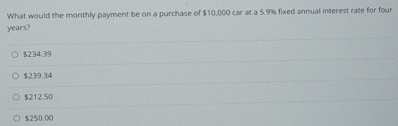 What would the monthly payment be on a purchase of $10,000 car at a 5.9% fixed annual interest rate for four
years?
$234.39
$239.34
$212.50
$250.00