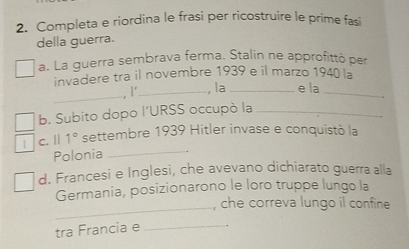 Completa e riordina le frasi per ricostruire le prime fasi 
della guerra. 
a. La guerra sembrava ferma. Stalín ne approfittó per 
invadere tra il novembre 1939 e il marzo 1940 la 
_, I'_ 
, la_ e la_ 
b. Subito dopo l’URSS occupò la_ 
_ 
| C. 111° settembre 1939 Hitler invase e conquistó la 
Polonia 
d. Francesi e Inglesi, che avevano dichiarato guerra alla 
Germania, posizionarono le loro truppe lungo la 
_, che correva lungo il confine 
tra Francia e_ 
.