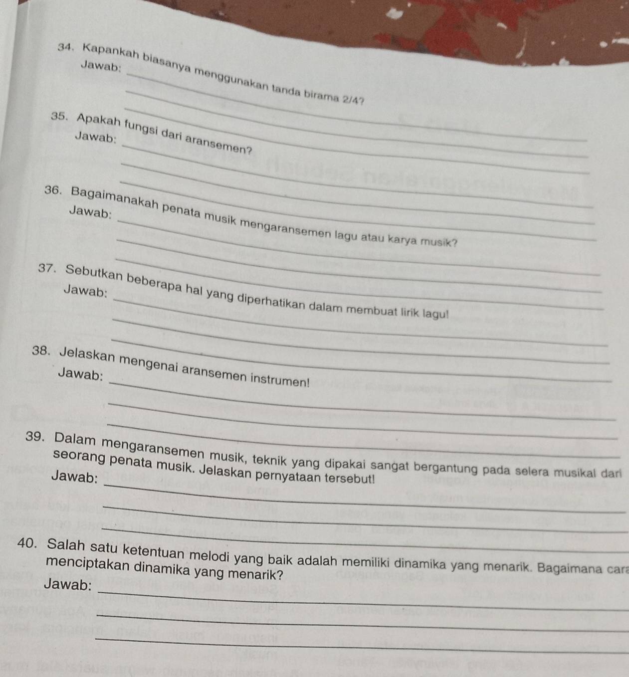 Jawab: 
34. Kapankah biasanya menggunakan tanda birama 2/4
_ 
35. Apakah fungsi dari aransemen? 
Jawab: 
_ 
_ 
Jawab: 
_ 
_ 
36. Bagaimanakah penata musik mengaransemen lagu atau karya musik 
_ 
Jawab: 
_ 
_ 
_ 
37. Sebutkan beberapa hal yang diperhatikan dalam membuat lirik lagul 
_ 
_ 
38. Jelaskan mengenai aransemen instrumen! 
Jawab: 
_ 
_ 
_ 
39. Dalam mengaransemen musik, teknik yang dipakai sangat bergantung pada selera musikal dari 
seorang penata musik. Jelaskan pernyataan tersebut! 
Jawab: 
_ 
_ 
40. Salah satu ketentuan melodi yang baik adalah memiliki dinamika yang menarik. Bagaimana cara 
menciptakan dinamika yang menarik? 
_ 
Jawab: 
_ 
_