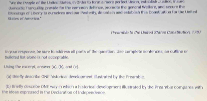 "We the People of the United States, in Order to form a more perfect Union, establish Justice, insure 
domestic Tranquility, provide for the common defence, promote the general Welfare, and secure the 
Blessings of Liberty to ourselves and our Posterity, do ordain and establish this Constitution for the United 
States of America." 
Preamble to the United States Constitution, 1787 
in your response, be sure to address all parts of the question. Use complete sentences; an outline or 
bulleted list alone is not acceptable. 
Using the excerpt, answer (a), (b), and (c). 
(a) Briefly describe ONE historical development illustrated by the Preamble. 
(b) Briefly describe ONE way in which a historical development illustrated by the Preamble compares with 
the ideas expressed in the Declaration of Independence.