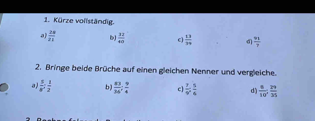 Kürze vollständig.
a)  28/21  b)  32/40  c)  13/39  d)  91/7 
2. Bringe beide Brüche auf einen gleichen Nenner und vergleiche.
b)
a)  5/8 ;  1/2   83/36 ;  9/4  c)  7/9 ;  5/6  d)  8/10 ;  29/35 