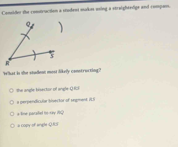 Consider the construction a student makes using a straightedge and compass.
What is the student most likely constructing?
the angle bisector of angle Q. RS
a perpendicular bisector of segment RS
a line parallel to ray RQ
a copy of angle Q. RS