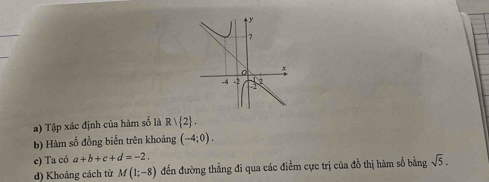 Tập xác định của hàm số là R/ 2. 
b) Hàm số đồng biến trên khoảng (-4;0). 
c) Ta có a+b+c+d=-2. sqrt(5). 
d) Khoảng cách từ M(1;-8) đến đường thẳng đi qua các điểm cực trị của đồ thị hàm số bằng