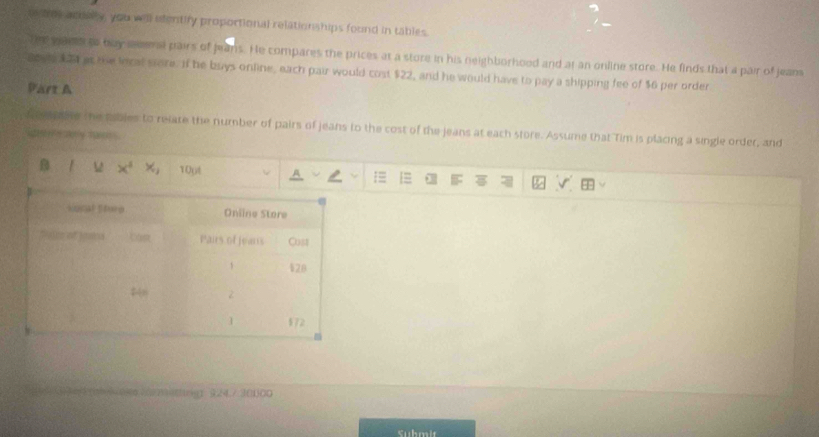 the acosry, you will efentify proportional relationships found in tables. 
th ganh to buy eversl pairs of jeans. He compares the prices at a store in his neighborhood and at an online store. He finds that a pair of jeans 
acv 5at the lecal store. If he buys online, each pair would cost $22, and he would have to pay a shipping fee of $6 per order 
Part A 
n ee abe the pables to relate the number of pairs of jeans to the cost of the jeans at each store. Assume that Tim is placing a single order, and 
i rgtly mane 
1Opt 
0(92)3461 924./ 3(1)00 
Submit