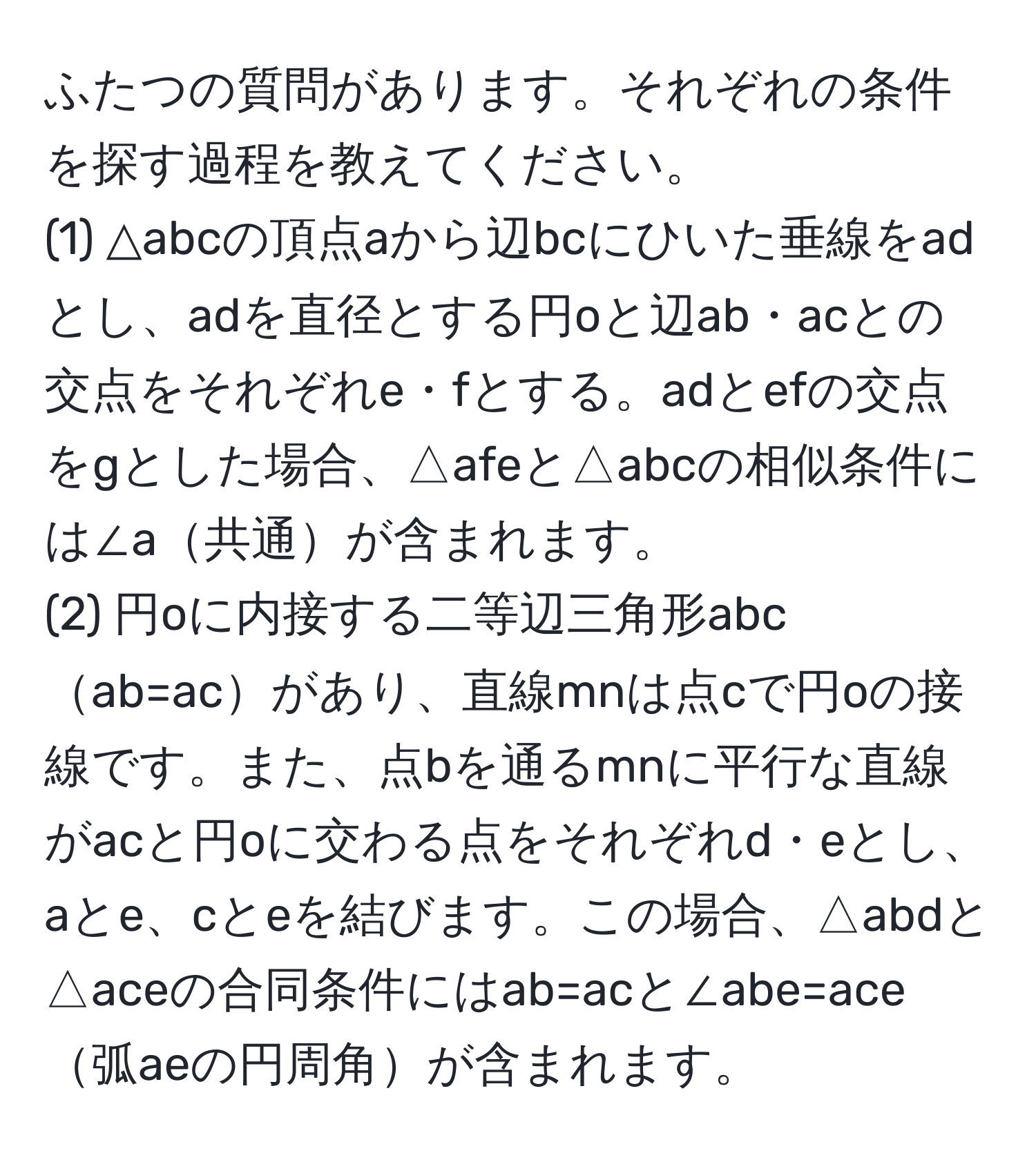 ふたつの質問があります。それぞれの条件を探す過程を教えてください。  
(1) △abcの頂点aから辺bcにひいた垂線をadとし、adを直径とする円oと辺ab・acとの交点をそれぞれe・fとする。adとefの交点をgとした場合、△afeと△abcの相似条件には∠a共通が含まれます。  
(2) 円oに内接する二等辺三角形abcab=acがあり、直線mnは点cで円oの接線です。また、点bを通るmnに平行な直線がacと円oに交わる点をそれぞれd・eとし、aとe、cとeを結びます。この場合、△abdと△aceの合同条件にはab=acと∠abe=ace弧aeの円周角が含まれます。