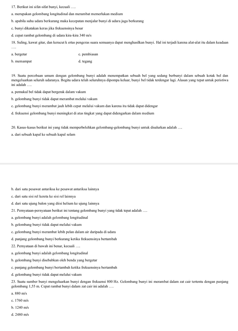Berikut ini sifat-sifat bunyi, kecuali …
a. merupakan gelombang longitudinal dan merambat memerlukan medium
b. apabila suhu udara berkurang maka kecepatan menjalar bunyi di udara juga berkurang
c. bunyi dikatakan keras jika frekuensinya besar
d. cepat rambat gelombang di udara kira-kira 340 m/s
18. Suling, kawat gitar, dan kerucut k ertas pengeras suara semuanya dapat menghasilkan bunyi. Hal ini terjadi karena alat-alat itu dalam keadaan
a. bergetar c. pembiasan
b. memampat d. tegang
19. Suatu percobaan umum dengan gelombang bunyi adalah menempatkan sebuah bel yang sedang berbunyi dalam sebuah kotak bel dan
mengeluarkan seluruh udaranya. Begitu udara telah seluruhnya dipompa keluar, bunyi bel tidak terdengar lagi. Alasan yang tepat untuk peristiwa
ini adalah …
a. pemukul bel tidak dapat bergerak dalam vakum
b. gelombang bunyi tidak dapat merambat melalui vakum
c. gelombang bunyi merambat jauh lebih cepat melalui vakum dan karena itu tidak dapat didengar
d. frekuensi gelombang bunyi meningkat di atas tingkat yang dapat didengarkan dalam medium
20. Kasus-kasus berikut ini yang tidak memperbolehkan gelombang-gelombang bunyi untuk disalurkan adalah ....
a. dari sebuah kapal ke sebuah kapal selam
b. dari satu pesawat antariksa ke pesawat antariksa lainnya
c. dari satu sisi rel kereta ke sisi rel lainnya
d. dari satu ujung balon yang diisi helium ke ujung lainnya
21. Pernyataan-pernyataan berikut ini tentang gelombang bunyi yang tidak tepat adalah ….
a. gelombang bunyi adalah gelombang longitudinal
b. gelombang bunyi tidak dapat melalui vakum
c. gelombang bunyi merambat lebih pelan dalam air daripada di udara
d. panjang gelombang bunyi berkurang ketika frekuensinya bertambah
22. Pernyataan di bawah ini benar, kecuali ….
a. gelombang bunyi adalah gelombang longitudinal
b. gelombang bunyi disebabkan oleh benda yang bergetar
c. panjang gelombang bunyi bertambah ketika frekuensinya bertambah
d. gelombang bunyi tidak dapat melalui vakum
23. Suatu sumber bunyi mengeluarkan bunyi dengan frekuensi 800 Hz. Gelombang bunyi ini merambat dalam zat cair tertentu dengan panjang
gelombang 1,55 m. Cepat rambat bunyi dalam zat cair ini adalah …
a. 880 m/s
c. 1760 m/s
b. 1240 m/s
d. 2480 m/s